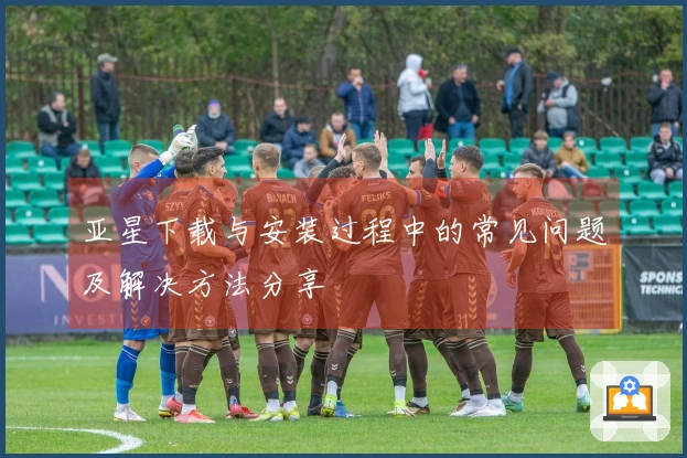 亚星下载与安装过程中的常见问题及解决方法分享