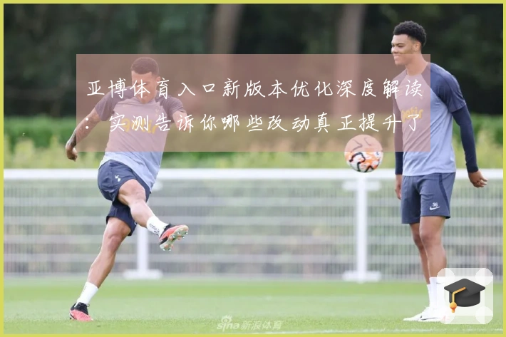 亚博体育入口新版本优化深度解读:实测告诉你哪些改动真正提升了游戏体验