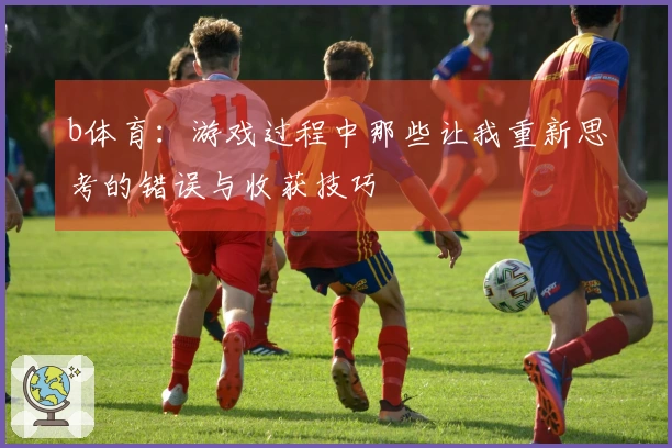 b体育:游戏过程中那些让我重新思考的错误与收获技巧