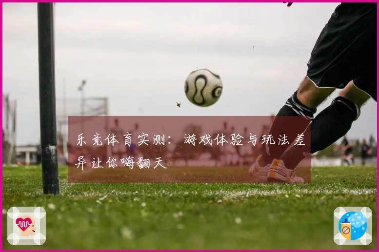 乐竞体育实测:游戏体验与玩法差异让你嗨翻天