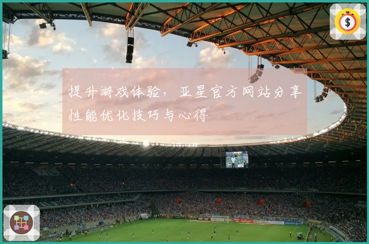 提升游戏体验，亚星官方网站分享性能优化技巧与心得