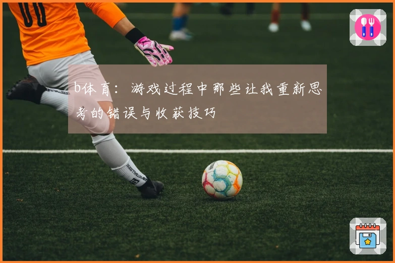 b体育：游戏过程中那些让我重新思考的错误与收获技巧