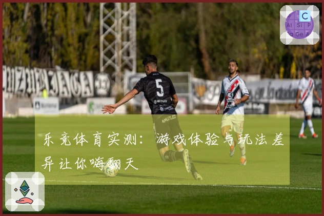 乐竞体育实测：游戏体验与玩法差异让你嗨翻天