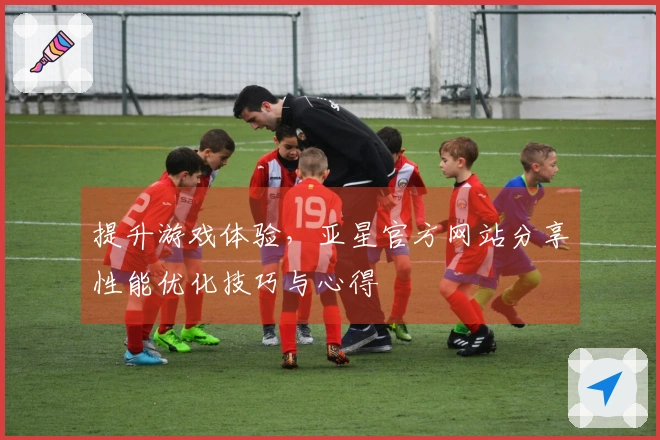 提升游戏体验，亚星官方网站分享性能优化技巧与心得